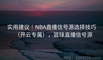 实用建议｜NBA直播信号源选择技巧（开云专属），篮球直播信号源