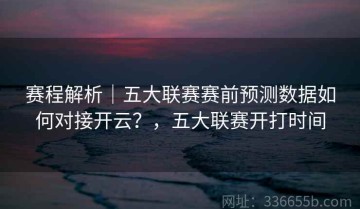赛程解析｜五大联赛赛前预测数据如何对接开云？，五大联赛开打时间