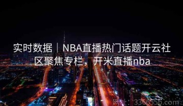 实时数据｜NBA直播热门话题开云社区聚焦专栏，开米直播nba