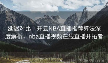 延迟对比｜开云NBA直播推荐算法深度解析，nba直播视频在线直播开拓者