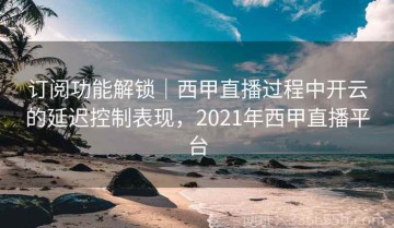订阅功能解锁｜西甲直播过程中开云的延迟控制表现，2021年西甲直播平台