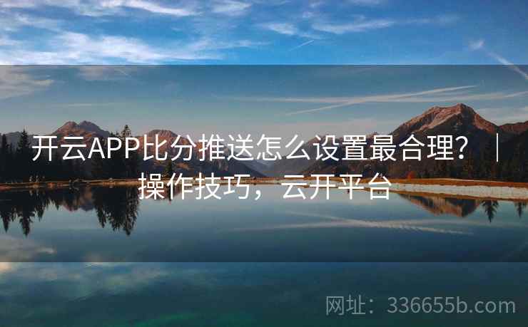 开云APP比分推送怎么设置最合理?|操作技巧,云开平台 开云APP比分推送怎么设置最合理?|操作技巧,云开平台