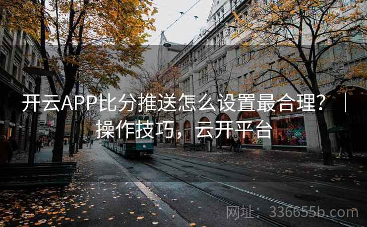 开云APP比分推送怎么设置最合理?|操作技巧,云开平台 开云APP比分推送怎么设置最合理?|操作技巧,云开平台