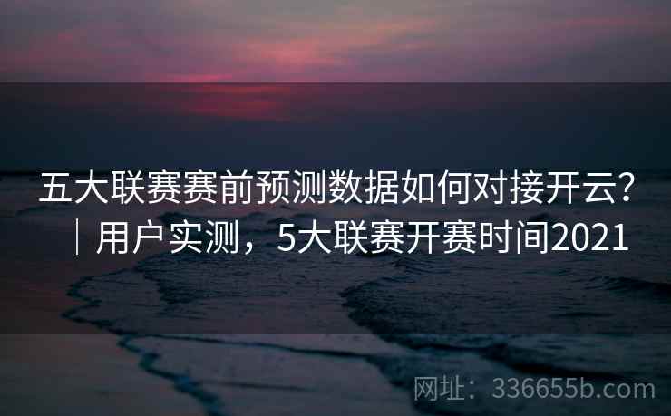 五大联赛赛前预测数据如何对接开云?|用户实测,5大联赛开赛时间2021 五大联赛赛前预测数据如何对接开云?|用户实测,5大联赛开赛时间2021