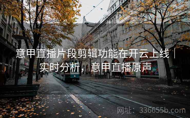 意甲直播片段剪辑功能在开云上线|实时分析,意甲直播原声 意甲直播片段剪辑功能在开云上线|实时分析,意甲直播原声