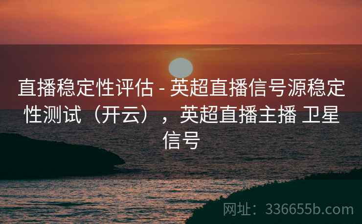 直播稳定性评估 - 英超直播信号源稳定性测试(开云),英超直播主播 卫星信号 直播稳定性评估 - 英超直播信号源稳定性测试(开云),英超直播主播 卫星信号