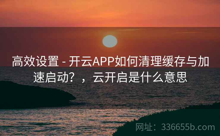 高效设置 - 开云APP如何清理缓存与加速启动?,云开启是什么意思 高效设置 - 开云APP如何清理缓存与加速启动?,云开启是什么意思