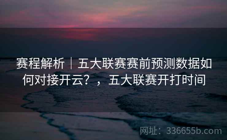 赛程解析｜五大联赛赛前预测数据如何对接开云？，五大联赛开打时间
