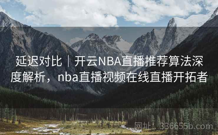 延迟对比｜开云NBA直播推荐算法深度解析，nba直播视频在线直播开拓者