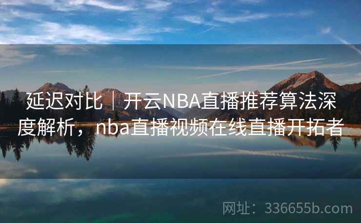 延迟对比｜开云NBA直播推荐算法深度解析，nba直播视频在线直播开拓者
