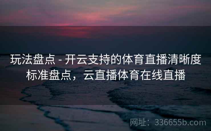 玩法盘点 - 开云支持的体育直播清晰度标准盘点，云直播体育在线直播