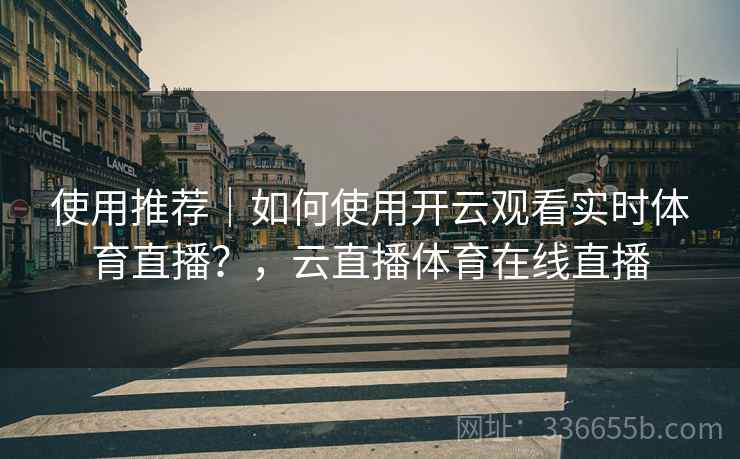 使用推荐｜如何使用开云观看实时体育直播？，云直播体育在线直播
