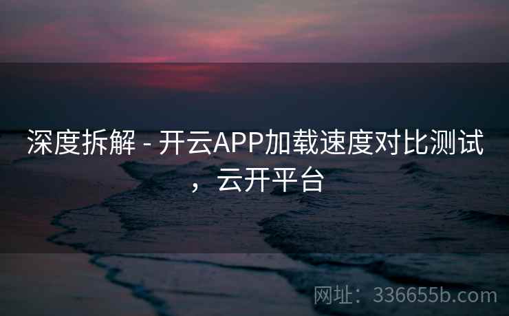 深度拆解 - 开云APP加载速度对比测试,云开平台 深度拆解 - 开云APP加载速度对比测试,云开平台