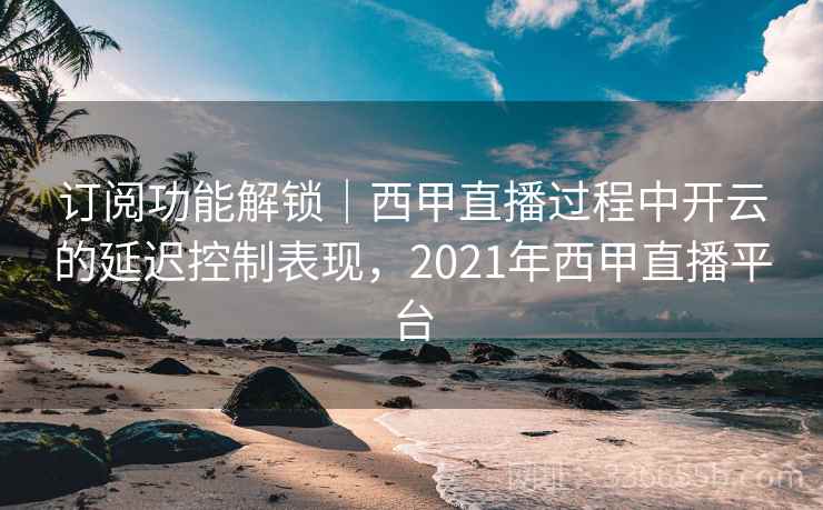 订阅功能解锁|西甲直播过程中开云的延迟控制表现,2021年西甲直播平台 订阅功能解锁|西甲直播过程中开云的延迟控制表现,2021年西甲直播平台
